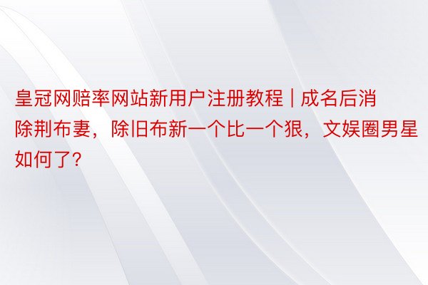 皇冠网赔率网站新用户注册教程 | 成名后消除荆布妻，除旧布新一个比一个狠，文娱圈男星如何了？