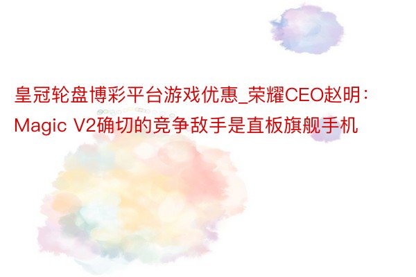 皇冠轮盘博彩平台游戏优惠_荣耀CEO赵明：Magic V2确切的竞争敌手是直板旗舰手机