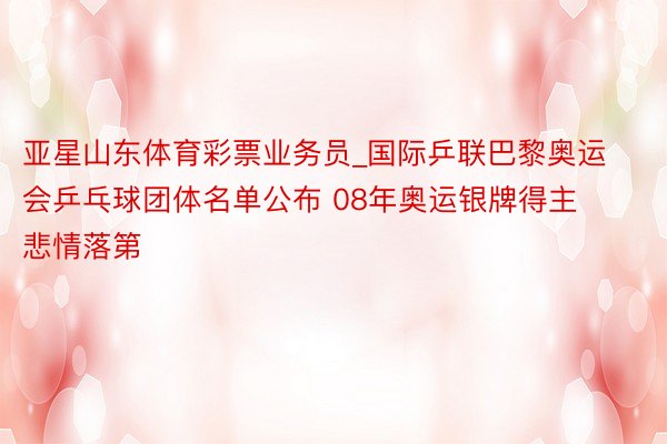 亚星山东体育彩票业务员_国际乒联巴黎奥运会乒乓球团体名单公布 08年奥运银牌得主悲情落第