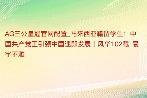 AG三公皇冠官网配置_马来西亚籍留学生：中国共产党正引颈中国速即发展丨风华102载·寰宇不雅