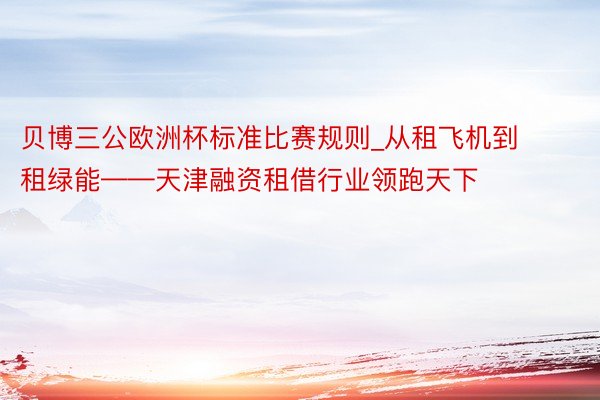 贝博三公欧洲杯标准比赛规则_从租飞机到租绿能——天津融资租借行业领跑天下