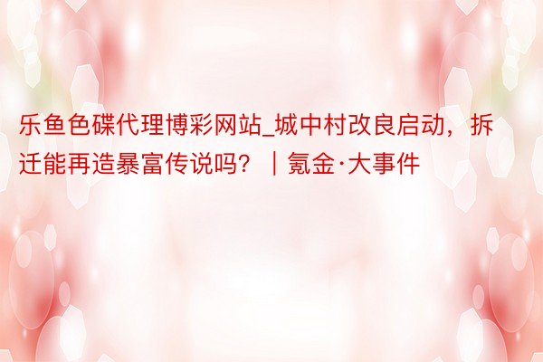 乐鱼色碟代理博彩网站_城中村改良启动，拆迁能再造暴富传说吗？｜氪金·大事件