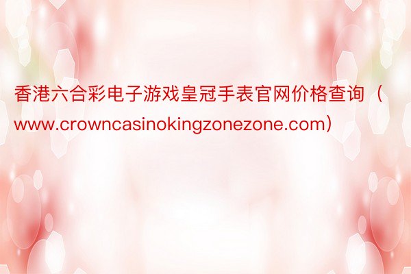 香港六合彩电子游戏皇冠手表官网价格查询（www.crowncasinokingzonezone.com）