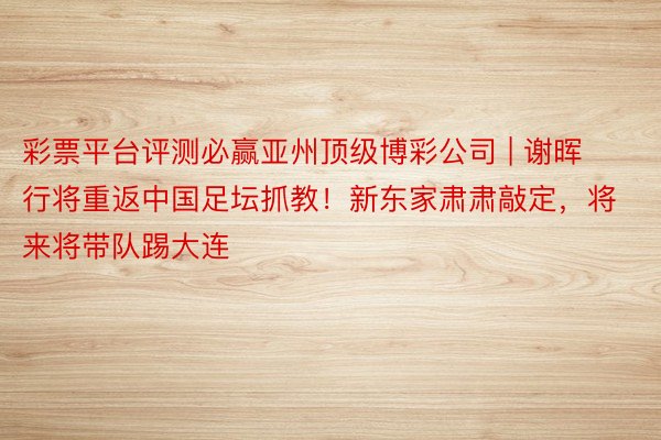 彩票平台评测必赢亚州顶级博彩公司 | 谢晖行将重返中国足坛抓教!新东家肃肃敲定,将来将带队踢大连