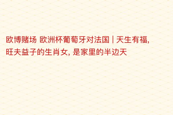 欧博赌场 欧洲杯葡萄牙对法国 | 天生有福， 旺夫益子的生肖女， 是家里的半边天