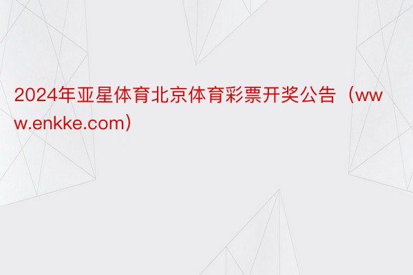 2024年亚星体育北京体育彩票开奖公告（www.enkke.com）