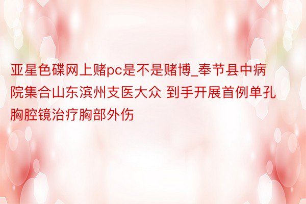 亚星色碟网上赌pc是不是赌博_奉节县中病院集合山东滨州支医大众 到手开展首例单孔胸腔镜治疗胸部外伤