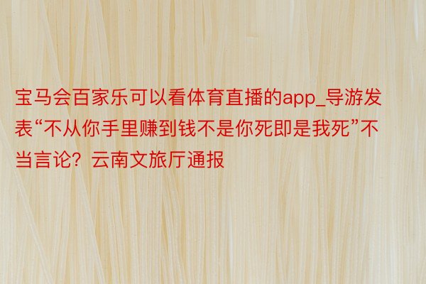 宝马会百家乐可以看体育直播的app_导游发表“不从你手里赚到钱不是你死即是我死”不当言论？云南文旅厅通报