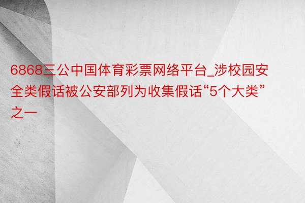 6868三公中国体育彩票网络平台_涉校园安全类假话被公安部列为收集假话“5个大类”之一