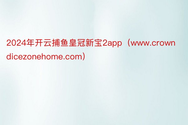 2024年开云捕鱼皇冠新宝2app（www.crowndicezonehome.com）