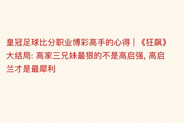 皇冠足球比分职业博彩高手的心得 | 《狂飙》大结局: 高家三兄妹最狠的不是高启强, 高启兰才是最犀利