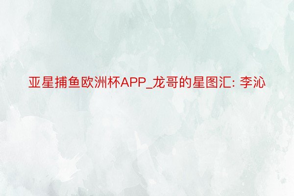 亚星捕鱼欧洲杯APP_龙哥的星图汇: 李沁