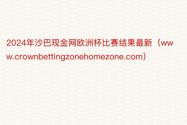 2024年沙巴现金网欧洲杯比赛结果最新（www.crownbettingzonehomezone.com）