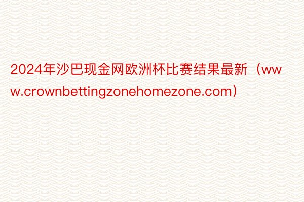 2024年沙巴现金网欧洲杯比赛结果最新（www.crownbettingzonehomezone.com）