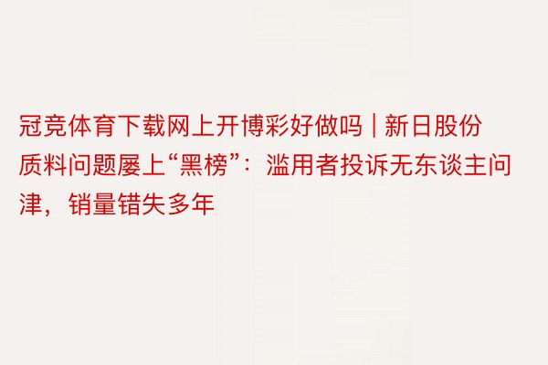 冠竞体育下载网上开博彩好做吗 | 新日股份质料问题屡上“黑榜”：滥用者投诉无东谈主问津，销量错失多年