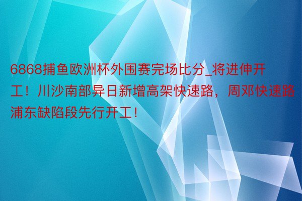 6868捕鱼欧洲杯外围赛完场比分_将进伸开工！川沙南部异日新增高架快速路，周邓快速路浦东缺陷段先行开工！