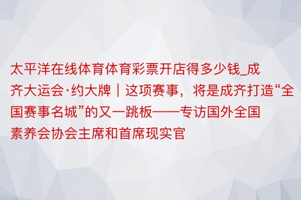 太平洋在线体育体育彩票开店得多少钱_成齐大运会·约大牌｜这项赛事，将是成齐打造“全国赛事名城”的又一跳板——专访国外全国素养会协会主席和首席现实官