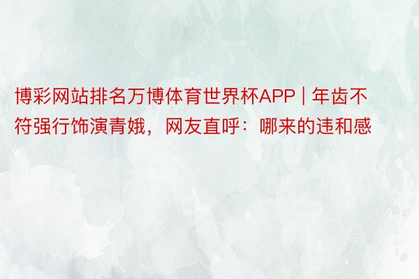 博彩网站排名万博体育世界杯APP | 年齿不符强行饰演青娥，网友直呼：哪来的违和感