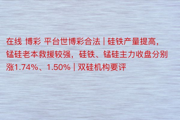 在线 博彩 平台世博彩合法 | 硅铁产量提高，锰硅老本救援较强，硅铁、锰硅主力收盘分别涨1.74%、1.50% | 双硅机构要评