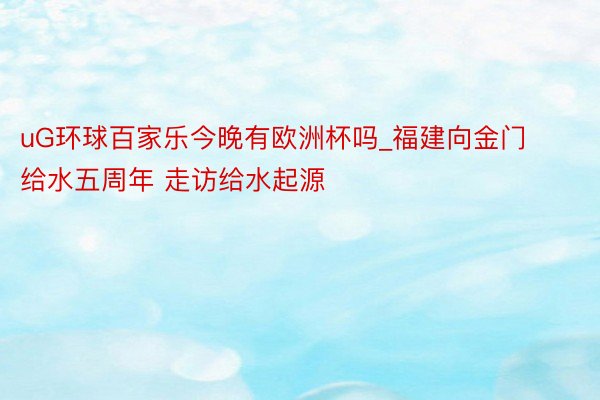 uG环球百家乐今晚有欧洲杯吗_福建向金门给水五周年 走访给水起源