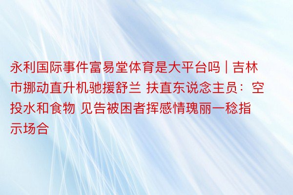 永利国际事件富易堂体育是大平台吗 | 吉林市挪动直升机驰援舒兰 扶直东说念主员：空投水和食物 见告被困者挥感情瑰丽一稔指示场合