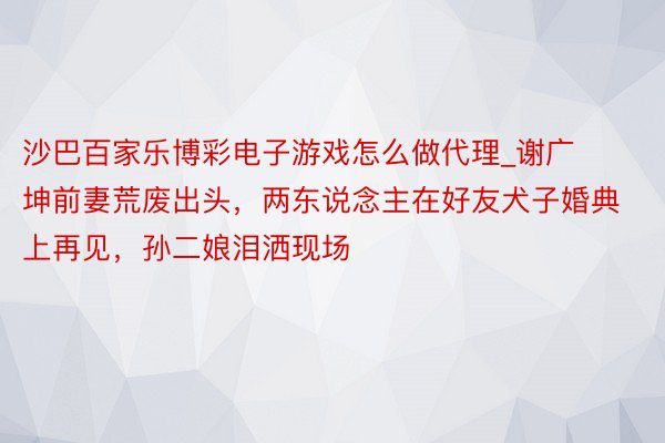 沙巴百家乐博彩电子游戏怎么做代理_谢广坤前妻荒废出头，两东说念主在好友犬子婚典上再见，孙二娘泪洒现场