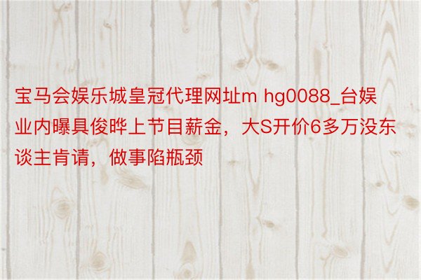 宝马会娱乐城皇冠代理网址m hg0088_台娱业内曝具俊晔上节目薪金，大S开价6多万没东谈主肯请，做事陷瓶颈