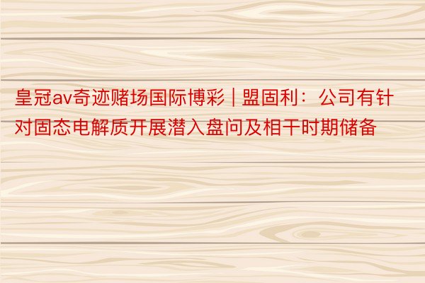 皇冠av奇迹赌场国际博彩 | 盟固利：公司有针对固态电解质开展潜入盘问及相干时期储备