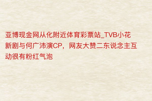 亚博现金网从化附近体育彩票站_TVB小花新剧与何广沛演CP，网友大赞二东说念主互动很有粉红气泡