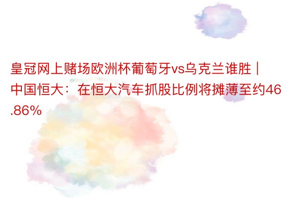 皇冠网上赌场欧洲杯葡萄牙vs乌克兰谁胜 | 中国恒大：在恒大汽车抓股比例将摊薄至约46.86%