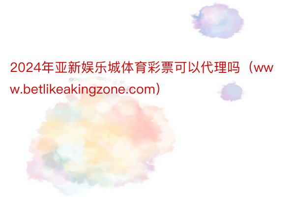 2024年亚新娱乐城体育彩票可以代理吗（www.betlikeakingzone.com）