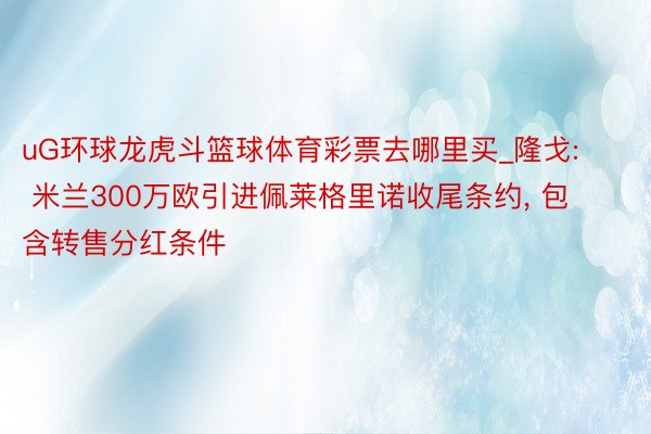 uG环球龙虎斗篮球体育彩票去哪里买_隆戈: 米兰300万欧引进佩莱格里诺收尾条约, 包含转售分红条件