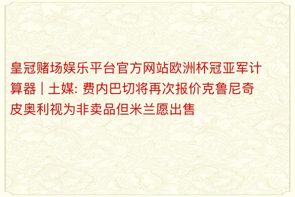 皇冠赌场娱乐平台官方网站欧洲杯冠亚军计算器 | 土媒: 费内巴切将再次报价克鲁尼奇 皮奥利视为非卖品但米兰愿出售