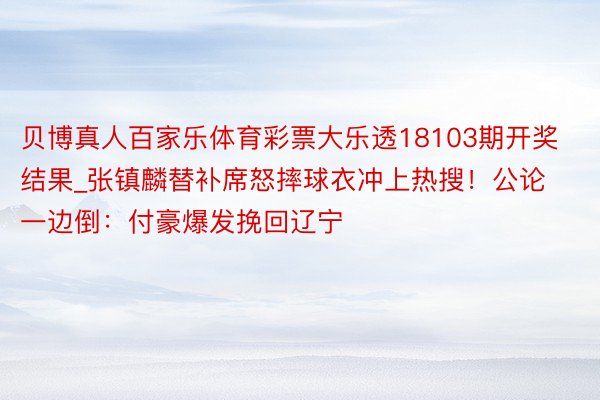 贝博真人百家乐体育彩票大乐透18103期开奖结果_张镇麟替补席怒摔球衣冲上热搜！公论一边倒：付豪爆发挽回辽宁