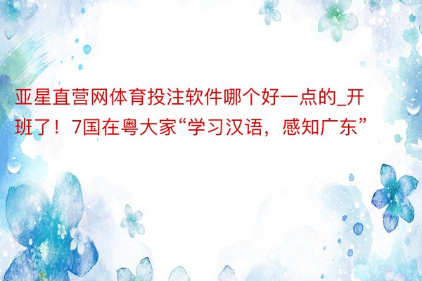亚星直营网体育投注软件哪个好一点的_开班了！7国在粤大家“学习汉语，感知广东”