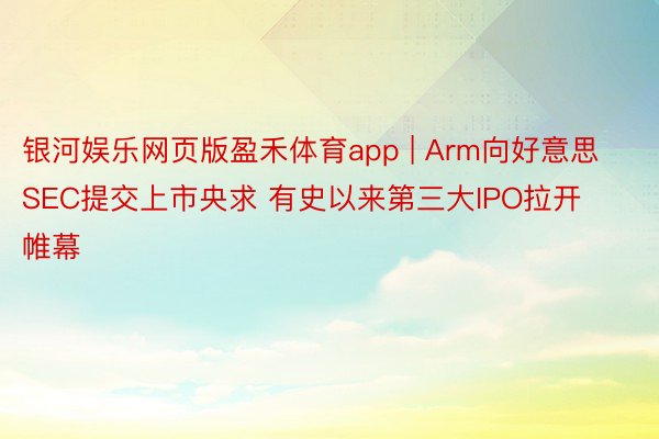 银河娱乐网页版盈禾体育app | Arm向好意思SEC提交上市央求 有史以来第三大IPO拉开帷幕