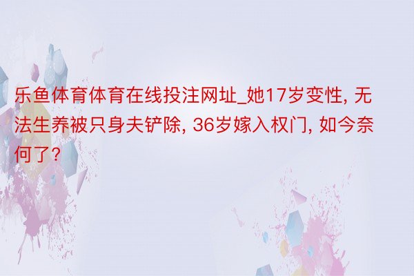 乐鱼体育体育在线投注网址_她17岁变性, 无法生养被只身夫铲除, 36岁嫁入权门, 如今奈何了?