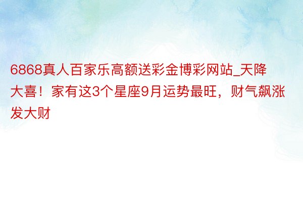 6868真人百家乐高额送彩金博彩网站_天降大喜！家有这3个星座9月运势最旺，财气飙涨发大财
