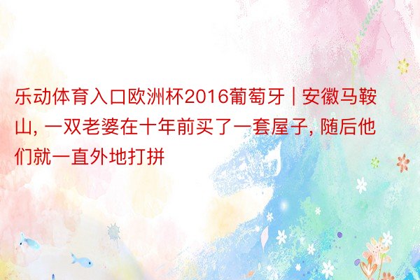 乐动体育入口欧洲杯2016葡萄牙 | 安徽马鞍山, 一双老婆在十年前买了一套屋子, 随后他们就一直外地打拼
