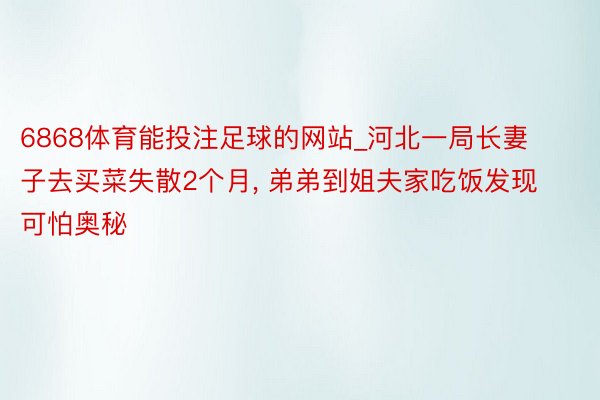 6868体育能投注足球的网站_河北一局长妻子去买菜失散2个月, 弟弟到姐夫家吃饭发现可怕奥秘