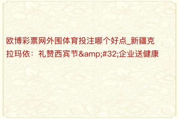 欧博彩票网外围体育投注哪个好点_新疆克拉玛依：礼赞西宾节&#32;企业送健康
