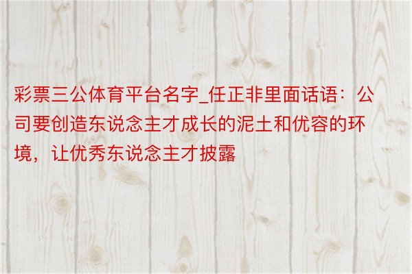 彩票三公体育平台名字_任正非里面话语：公司要创造东说念主才成长的泥土和优容的环境，让优秀东说念主才披露