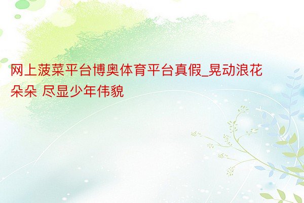 网上菠菜平台博奥体育平台真假_晃动浪花朵朵 尽显少年伟貌