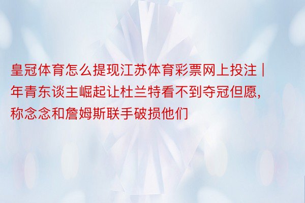 皇冠体育怎么提现江苏体育彩票网上投注 | 年青东谈主崛起让杜兰特看不到夺冠但愿, 称念念和詹姆斯联手破损他们