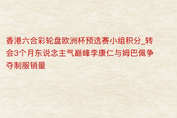 香港六合彩轮盘欧洲杯预选赛小组积分_转会3个月东说念主气巅峰李康仁与姆巴佩争夺制服销量