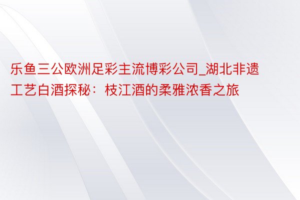 乐鱼三公欧洲足彩主流博彩公司_湖北非遗工艺白酒探秘：枝江酒的柔雅浓香之旅