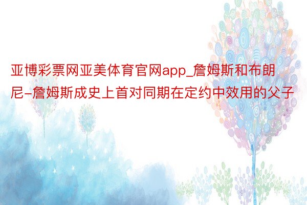 亚博彩票网亚美体育官网app_詹姆斯和布朗尼-詹姆斯成史上首对同期在定约中效用的父子