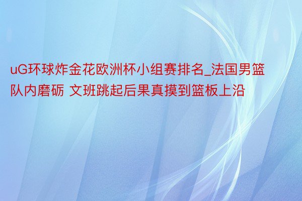 uG环球炸金花欧洲杯小组赛排名_法国男篮队内磨砺 文班跳起后果真摸到篮板上沿