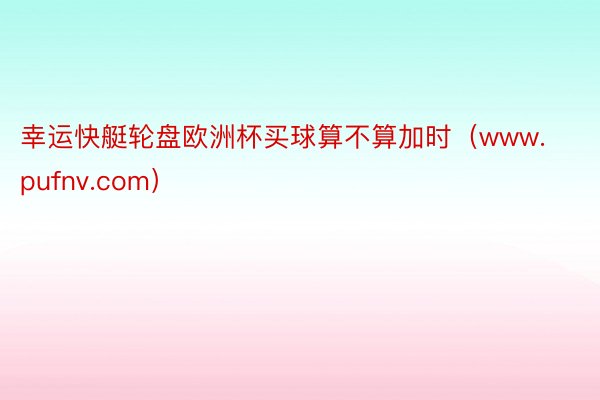幸运快艇轮盘欧洲杯买球算不算加时(www.pufnv.com)