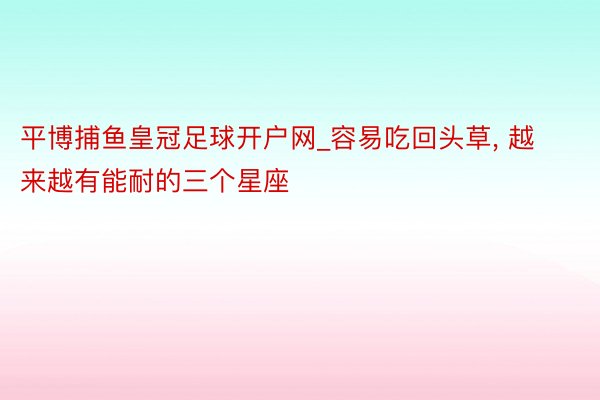 平博捕鱼皇冠足球开户网_容易吃回头草, 越来越有能耐的三个星座